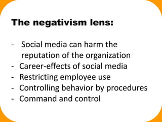 The negativism lens:
- Social media can harm the
reputation of the organization
- Career-effects of social media
- Restricting employee use
- Controlling behavior by procedures
- Command and control
 