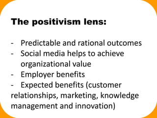 The positivism lens:
- Predictable and rational outcomes
- Social media helps to achieve
organizational value
- Employer benefits
- Expected benefits (customer
relationships, marketing, knowledge
management and innovation)
 