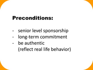 Preconditions:
- senior level sponsorship
- long-term commitment
- be authentic
(reflect real life behavior)
 
