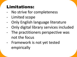 Limitations:
- No strive for completeness
- Limited scope
- Only English language literature
- Only digital library services included
- The practitioners perspective was
not the focus
- Framework is not yet tested
empirically
 