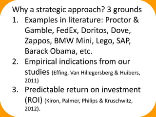 Why a strategic approach? 3 grounds
1. Examples in literature: Proctor &
Gamble, FedEx, Doritos, Dove,
Zappos, BMW Mini, Lego, SAP,
Barack Obama, etc.
2. Empirical indications from our
studies (Effing, Van Hillegersberg & Huibers,
2011)
3. Predictable return on investment
(ROI) (Kiron, Palmer, Philips & Kruschwitz,
2012).
 