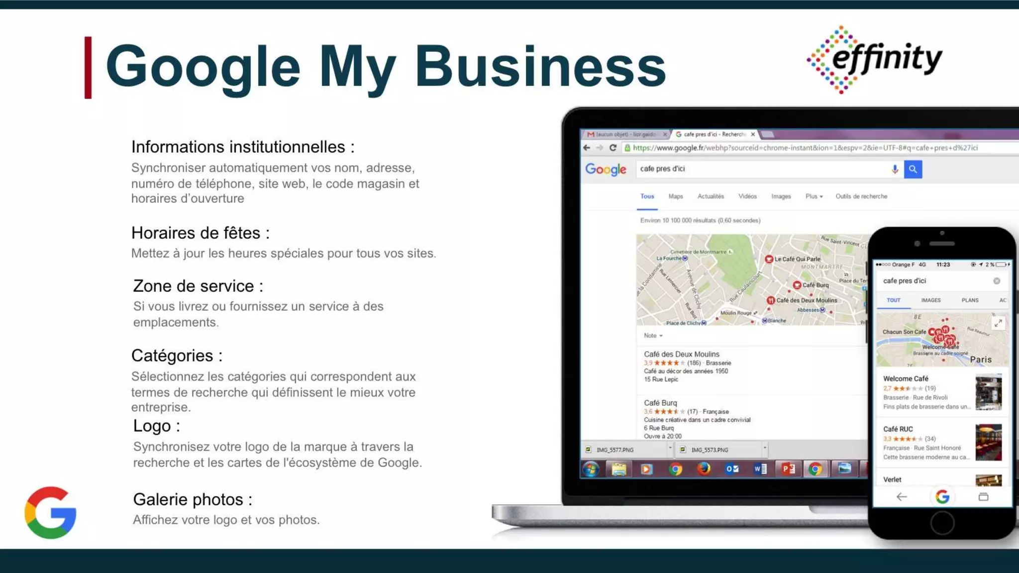 Google My Business
Informations institutionnelles :
Synchroniser automatiquement vos nom, adresse,
numéro de téléphone, site web, le code magasin et
horaires d’ouverture
Horaires de fêtes :
Mettez à jour les heures spéciales pour tous vos sites.
Zone de service :
Si vous livrez ou fournissez un service à des
emplacements.
Catégories :
Sélectionnez les catégories qui correspondent aux termes
de recherche qui définissent le mieux votre entreprise.
Logo :
Synchronisez votre logo de la marque à travers la
recherche et les cartes de l'écosystème de Google.
Galerie photos :
Affichez votre logo et vos photos.
 