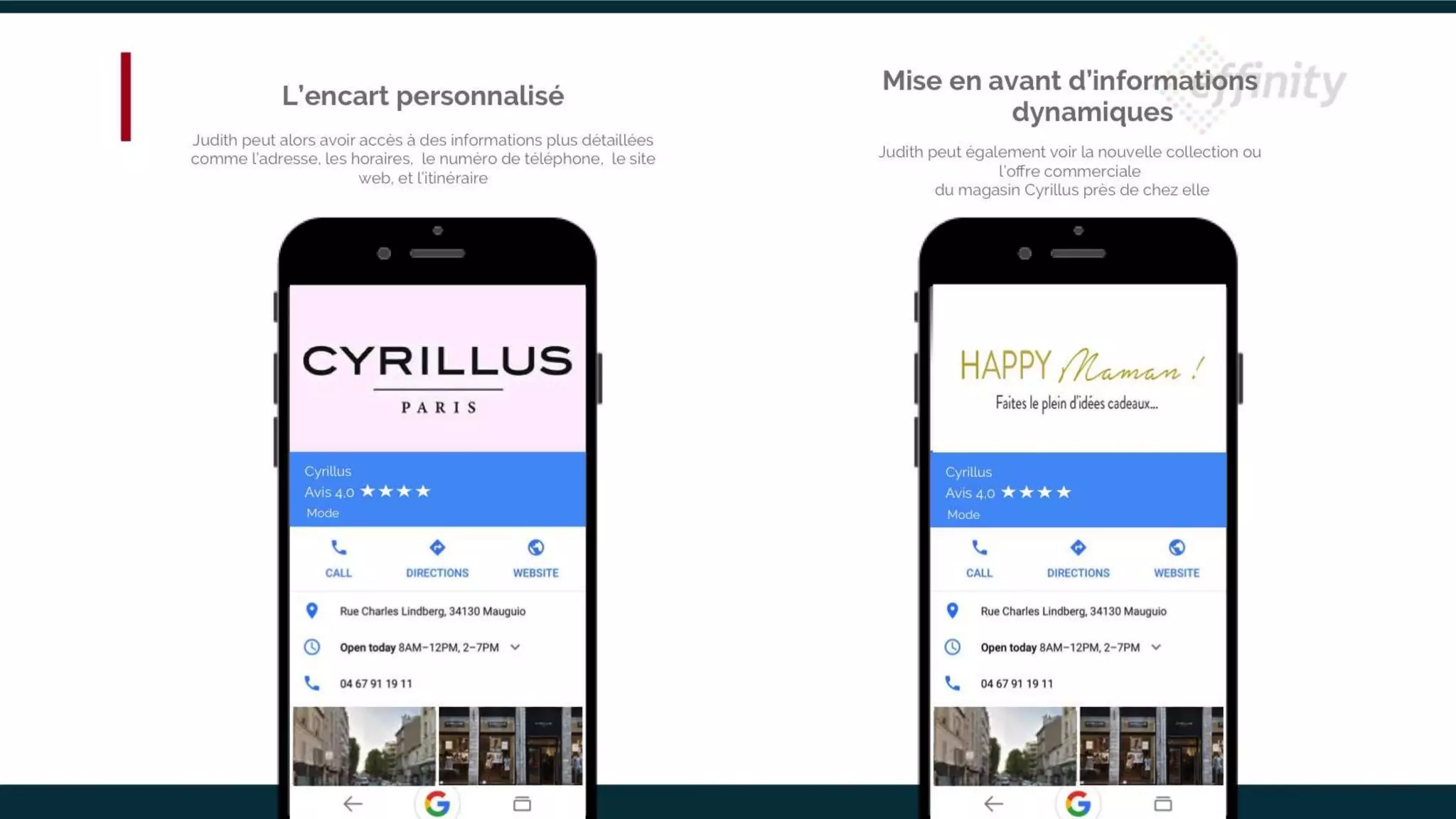 Cyrillus
Mode
Avis 4,0
Cyrillus
Mode
Avis 4,0
L’encart personnalisé
Judith peut alors avoir accès à des informations plus détaillées
comme l’adresse, les horaires, le numéro de téléphone, le site
web, et l’itinéraire
Mise en avant d’informations
dynamiques
Judith peut également voir la nouvelle collection ou l’offre
commerciale
du magasin Cyrillus près de chez elle
 