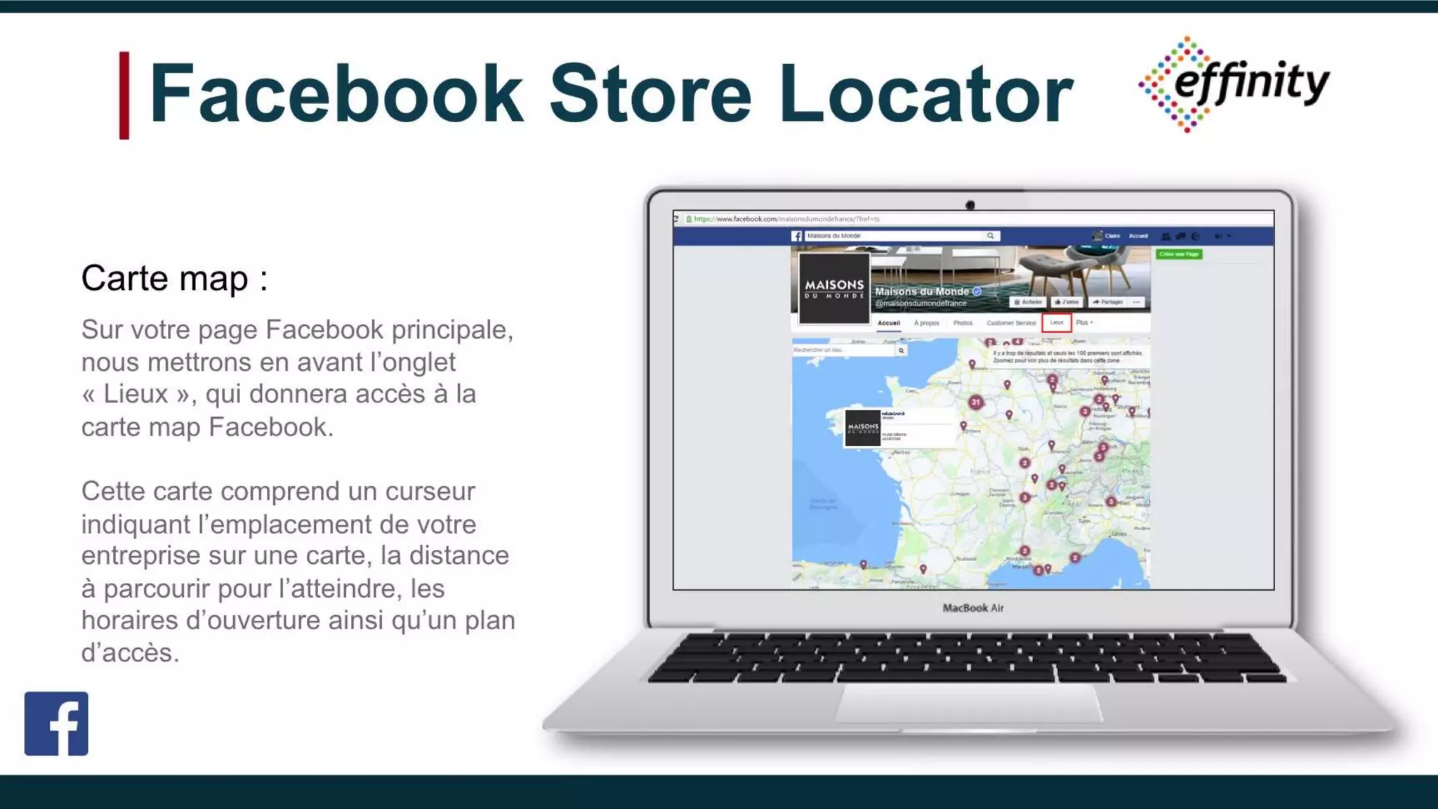 Facebook Store Locator
Carte map :
Sur votre page Facebook principale,
nous mettrons en avant l’onglet
« Lieux », qui donnera accès à la carte
map Facebook.
Cette carte comprend un curseur
indiquant l’emplacement de votre
entreprise sur une carte, la distance à
parcourir pour l’atteindre, les horaires
d’ouverture ainsi qu’un plan d’accès.
Maisons du Monde
320 visites
1 rue de Hallebarde
45000 Orléans
 
