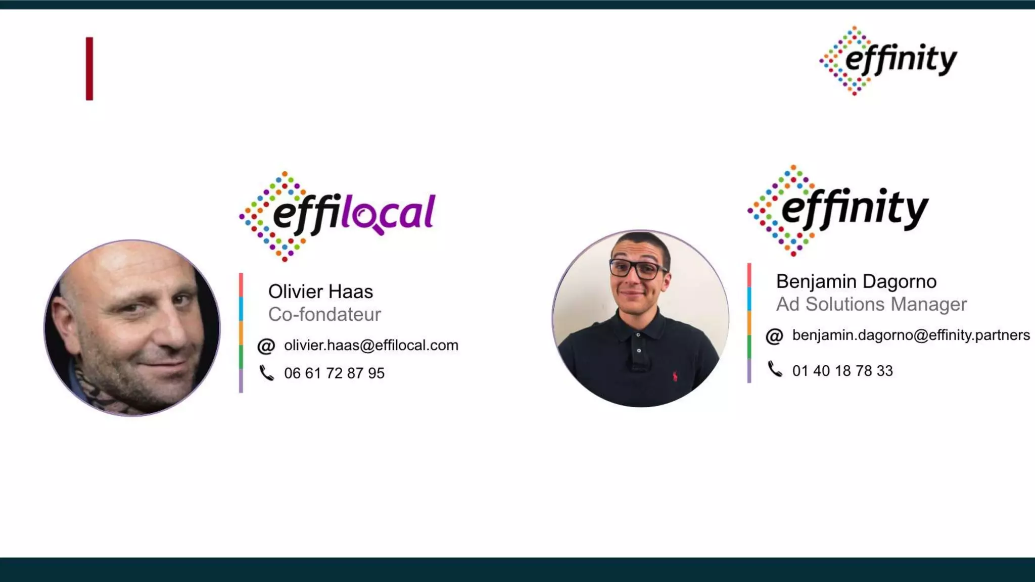 Olivier Haas
Co-fondateur
olivier.haas@effilocal.com
06 61 72 87 95
Benjamin Dagorno
Ad Solutions Manager
benjamin.dagorno@effinity.partners
01 40 18 78 33
 