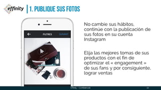 1. PUBLIQUE SUS FOTOS
10
No cambie sus hábitos,
continúe con la publicación de
sus fotos en su cuenta
Instagram
Elija las mejores tomas de sus
productos con el fin de optimizar
el « engagement » de sus fans
y por consiguiente, lograr
ventas
Effinity - Confidencial
 