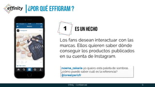 ¿POR QUÉ EffiGRAM ?
6
Los fans desean interactuar con las
marcas. Ellos quieren saber dónde
conseguir los productos publicados
en su cuenta de Instagram.
1 ES UN HECHO
noema_zakaria yo quiero esta paleta de sombras.
¿cómo puedo saber cuál es la referencia?
@lorealparisfr
Effinity - Confidencial
 