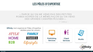 9
LES PÔLES D'EXPERTISE
Effinity s’est organisé en Pôles d'Expertise
dédiées pour les univers :
StudioPublishing
Services
Client
Services
« PARCE QU’ON NE VEND PAS DES PETITES ROBES
NOIRES DE LA MÊME FAÇON QU’ON VEND DES
GRANDS CANAPÉS ROUGES ».
- F. Deltour -
Jan. 2015
 