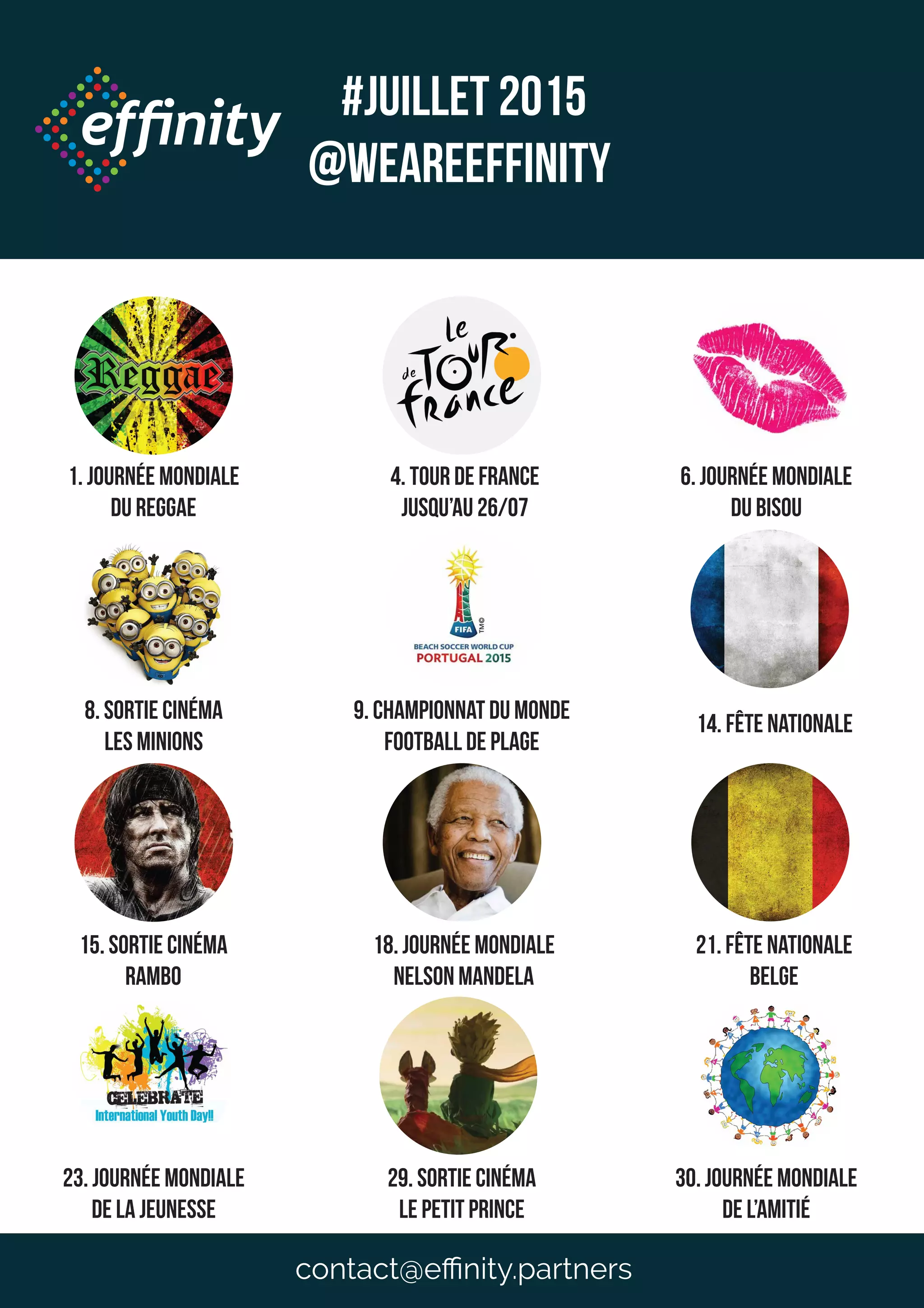 #JUILLET 2015
@weareeffinity
1. Journée mondiale
du reggae
4. Tour de france
jusqu’au 26/07
6. Journée mondiale
du bisou
8. Sortie cinéma
Les minions
9. Championnat du monde
Football de plage
14. Fête nationale
15. Sortie cinéma
Rambo
18. JOUrnée mondiale
nelson mandela
21. Fête nationale
belge
23. JOUrnée mondiale
de la jeunesse
29. Sortie cinéma
le petit prince
30. JOUrnée mondiale
de l’amitié
contact@eﬃnity.partners
 