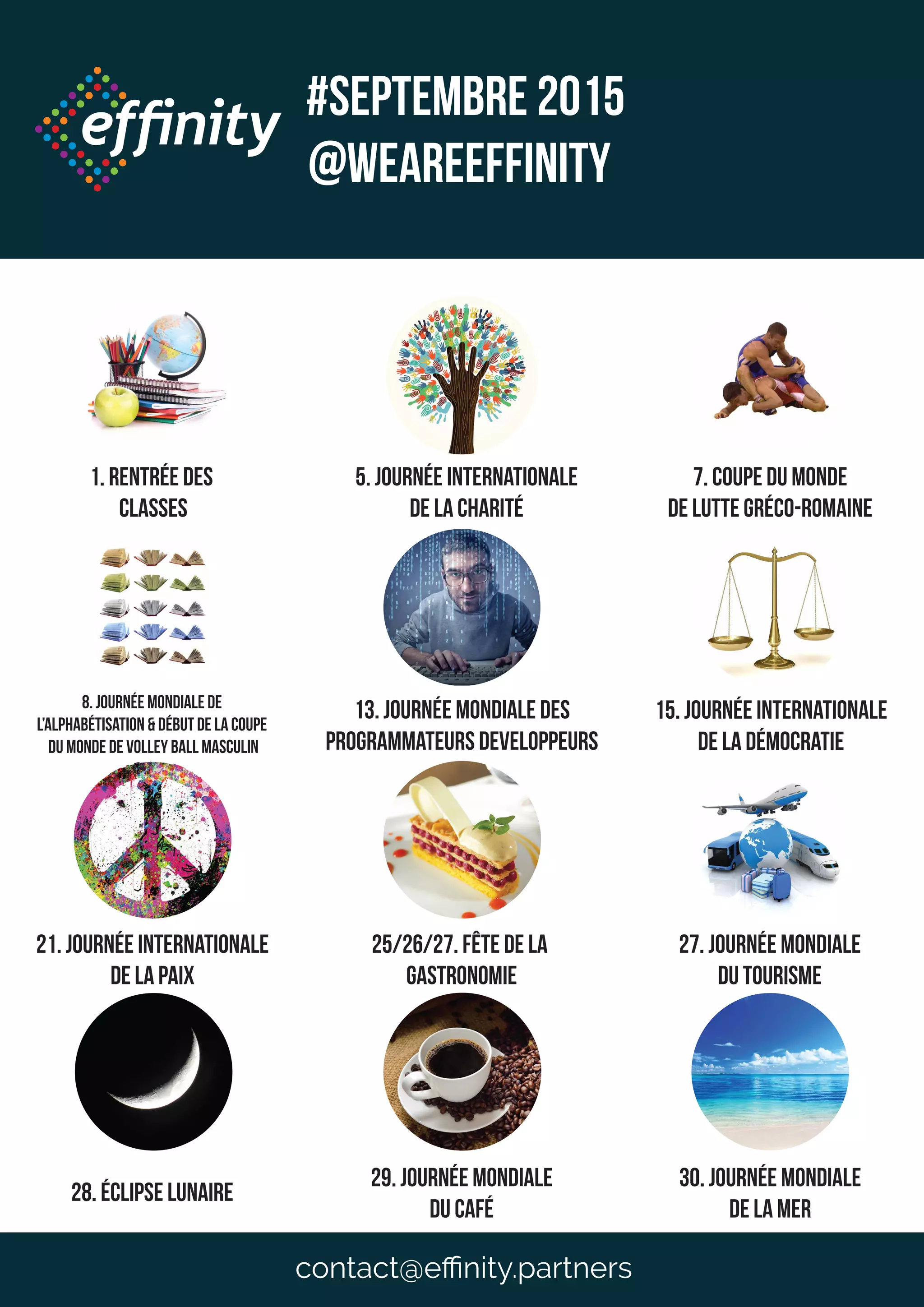 1. Rentrée des
classes
5. Journée INTERNATIONALE
dE LA cHARITé
8. Journée mondiale de
l’alphabétisation & début de la coupe
du monde de volley ball masculin
13. Journée mondiale des
programmateurs developpeurs
15. Journée internationale
de la démocratie
21. Journée internationale
de la paix
25/26/27. Fête de la
gastronomie
27. Journée mondiale
du tourisme
7. Coupe du monde
de lutte Gréco-Romaine
28. éclipse lunaire
29. Journée mondiale
du café
30. Journée mondiale
de la mer
#Septembre 2015
@weareeffinity
contact@eﬃnity.partners
 