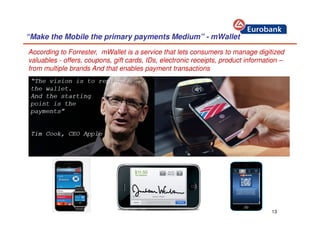 13
“Make the Mobile the primary payments Medium” - mWallet
According to Forrester, mWallet is a service that lets consumers to manage digitized
valuables - offers, coupons, gift cards, IDs, electronic receipts, product information –
from multiple brands And that enables payment transactions
“The vision is to replace
the wallet.
And the starting
point is the
payments”
Tim Cook, CEO Apple
 