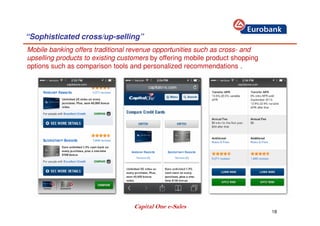 18
“Sophisticated cross/up-selling”
Mobile banking offers traditional revenue opportunities such as cross- and
upselling products to existing customers by offering mobile product shopping
options such as comparison tools and personalized recommendations .
Capital One e-Sales
 