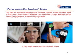 22
“Provide supreme User Experience”- Devices
La Caixa mobile apps for SmartWatch & Google Glasses
Any device is a potential delivery channel for mobile services. Transaction alerts, stock
exchange info, even payment capabilities can be performed through wearable devices,
boosting engagement & usability to very high levels
 