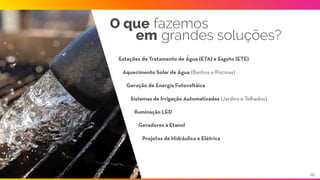O que fazemos
em grandes soluções?
Estações de Tratamento de Água (ETA) e Esgoto (ETE)
Aquecimento Solar de Água (Banhos e Piscinas)
Sistemas de Irrigação Automatizados (Jardins e Telhados)
Iluminação LED
Geração de Energia Fotovoltáica
Geradores à Etanol
Projetos de Hidráulica e Elétrica
10
 