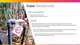 Sobre o empreendimento
O desaﬁo
Oempreendimentoestálocalizadoemumaáreaatendidapelaconcessionáriaresponsávelpelofornecimentodeáguae
tratamentodeesgoto,porém,emumaregiãoondeaestaçãolocalencontra-seemsuacapacidademáximaderecebimento
deefluentesimpossibilitando,assim,ainterligaçãocomaredemunicipal.
Condomíniofechado,horizontal,com435lotesde500m2. 
Oempreendimentopossuiumaáreatotalde,aproximadamente,489.000m2. 
Descontadasasáreasprivativaseasáreasdepreservaçãopermanentes(APP)possui104.000m2deáreapermeávele
10.000m2deáreaimpermeável.
Case Condomínio
15
 