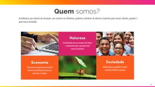 Acreditamos que através da inovação, com essência na eficiência, podemos contribuir de diversas maneiras para nossos
clientes,projetoseparanossasociedade.
Contribuindocomummundomaislimpo
esustentávelparaageraçãoatual 
eparaaspróximas
Natureza
Quem somos?
Tornandoseunegóciomaisrentável
atravésdaotimizaçãoderecursos,
processoseresíduos
Economia
Melhorandoaqualidadedevidae
confortodetodasaspessoas
Sociedade
4
 
