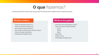 OprincipalpapeldaEﬃziéentregarsoluçõesquegeremganhodeeficiênciahídricaeenergéticaemdiversos
segmentosdeatuação.
O que fazemos?
Eﬁciência Hídrica Eﬁciência Energética
- EstaçõesdeTratamentodeÁgua(E.T.A.)
- EstaçõesdeTratamentodeEsgoto(E.T.E.)
- ReusodeÁguadeLavagemAutomotiva
- ReusodeÁguaServida(lavanderias,banheirose
banhos)
- SistemasdeIrrigaçãoAutomatizados
- IndividualizaçãodaMediçãodeÁgua
- AquecimentoSolardeÁgua(BanhosePiscinas)
- SistemasdeGeraçãodeEnergiaFotovoltáica
- On-Grid
- Oﬀ-Grid
- Híbrido
- EnergiaEólica
- GeradoresàEtanol
- IndividualizaçãodaMediçãodeGás
6
 