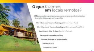 O que fazemos
em locais remotos?
AEﬃzipreparousoluçõesespeciaisparasuacasanocampo,nafazendaouemlocaismaisafastados
daredepúblicadeágua eesgotooudeenergiaelétrica.
Mini Estações de Tratamento de Água (Chuva, Mina e Poço)
Mini Estações de Tratamento de Água (Chuva, Mina e Poço)
Aquecimento Solar de Água (Banhos e Piscinas)
Sistemas de Irrigação Automatizados
Iluminação LED
Geração de Energia Fotovoltáica
Geradores à Etanol
9
 