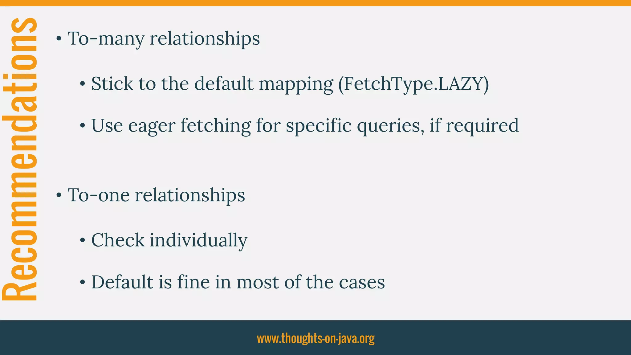 Recommendations • To-many relationships
• Stick to the default mapping (FetchType.LAZY)
• Use eager fetching for specific queries, if required
• To-one relationships
• Check individually
• Default is fine in most of the cases
www.thoughts-on-java.org
 