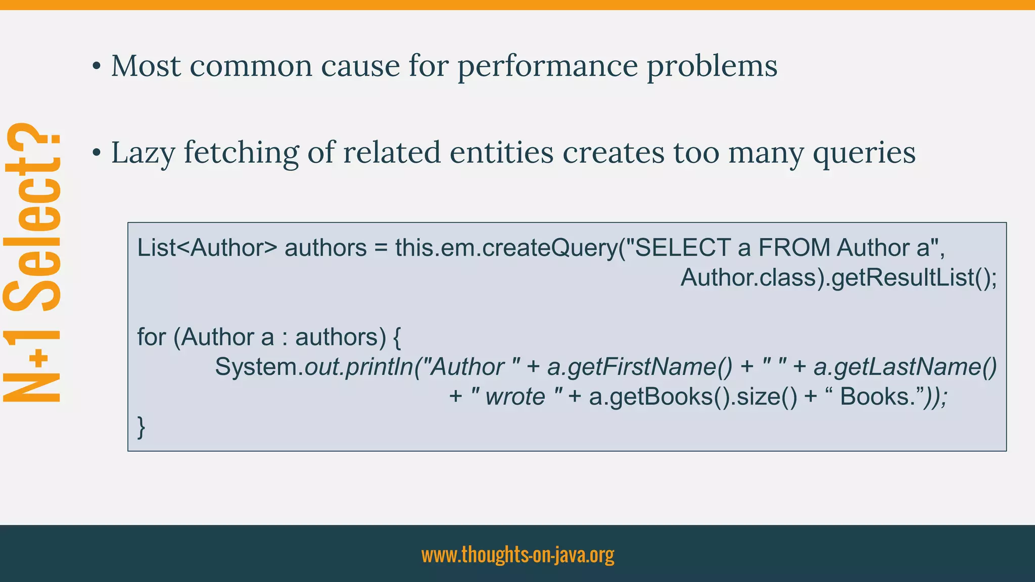 N+1Select? • Most common cause for performance problems
• Lazy fetching of related entities creates too many queries
www.thoughts-on-java.org
List<Author> authors = this.em.createQuery("SELECT a FROM Author a",
Author.class).getResultList();
for (Author a : authors) {
System.out.println("Author " + a.getFirstName() + " " + a.getLastName()
+ " wrote " + a.getBooks().size() + “ Books.”));
}
 