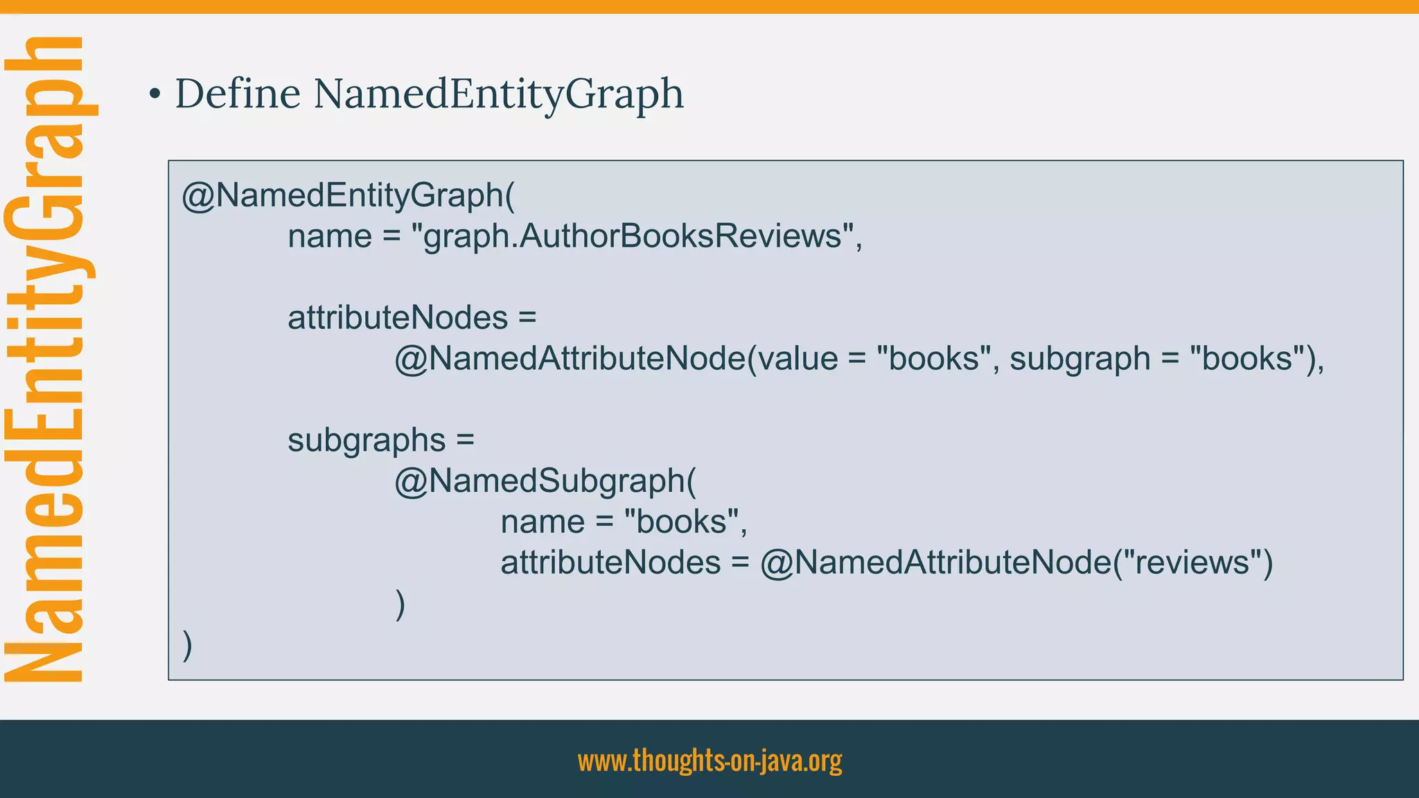 NamedEntityGraph • Define NamedEntityGraph
www.thoughts-on-java.org
@NamedEntityGraph(
name = "graph.AuthorBooksReviews",
attributeNodes =
@NamedAttributeNode(value = "books")
)
@NamedEntityGraph(
name = "graph.AuthorBooksReviews",
attributeNodes =
@NamedAttributeNode(value = "books", subgraph = "books"),
subgraphs =
@NamedSubgraph(
name = "books",
attributeNodes = @NamedAttributeNode("reviews")
)
)
 