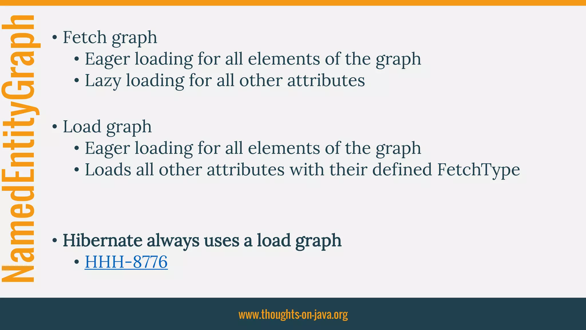 NamedEntityGraph • Fetch graph
• Eager loading for all elements of the graph
• Lazy loading for all other attributes
• Load graph
• Eager loading for all elements of the graph
• Loads all other attributes with their defined FetchType
• Hibernate always uses a load graph
• HHH-8776
www.thoughts-on-java.org
 