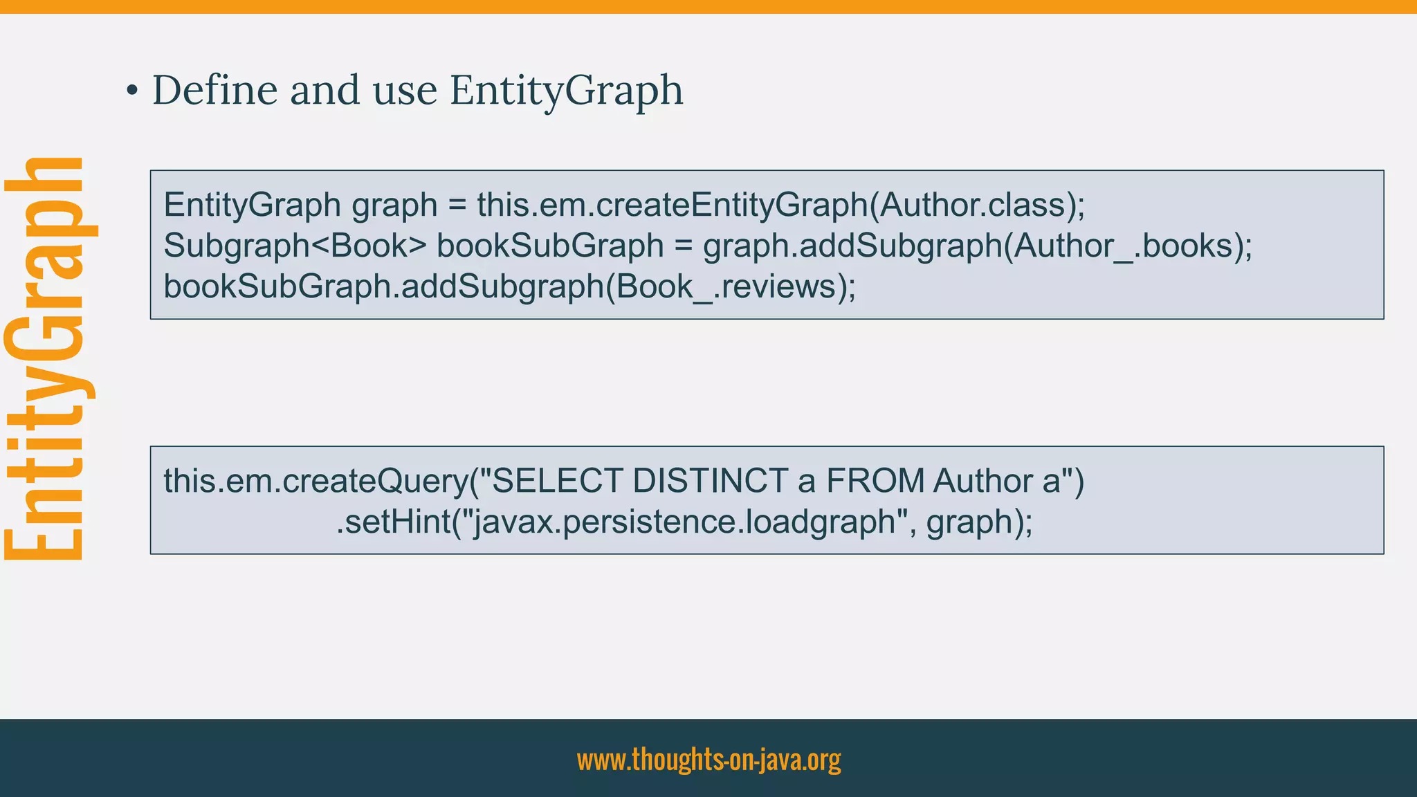 EntityGraph • Define and use EntityGraph
www.thoughts-on-java.org
EntityGraph graph = this.em.createEntityGraph(Author.class);
Subgraph<Book> bookSubGraph = graph.addSubgraph(Author_.books);
bookSubGraph.addSubgraph(Book_.reviews);
this.em.createQuery("SELECT DISTINCT a FROM Author a")
.setHint("javax.persistence.loadgraph", graph);
 