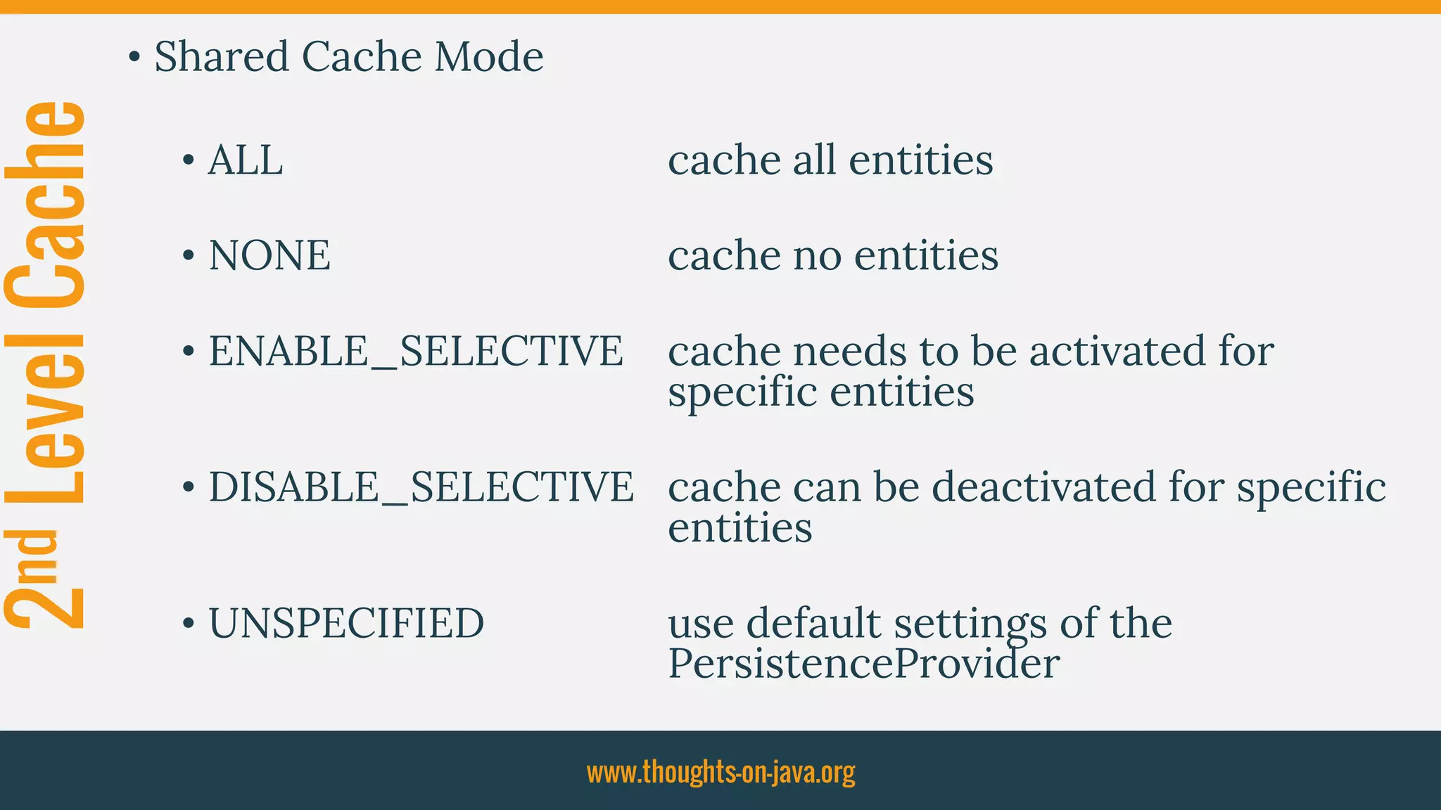 2ndLevelCache • Shared Cache Mode
• ALL cache all entities
• NONE cache no entities
• ENABLE_SELECTIVE cache needs to be activated for
specific entities
• DISABLE_SELECTIVE cache can be deactivated for specific
entities
• UNSPECIFIED use default settings of the
PersistenceProvider
www.thoughts-on-java.org
 
