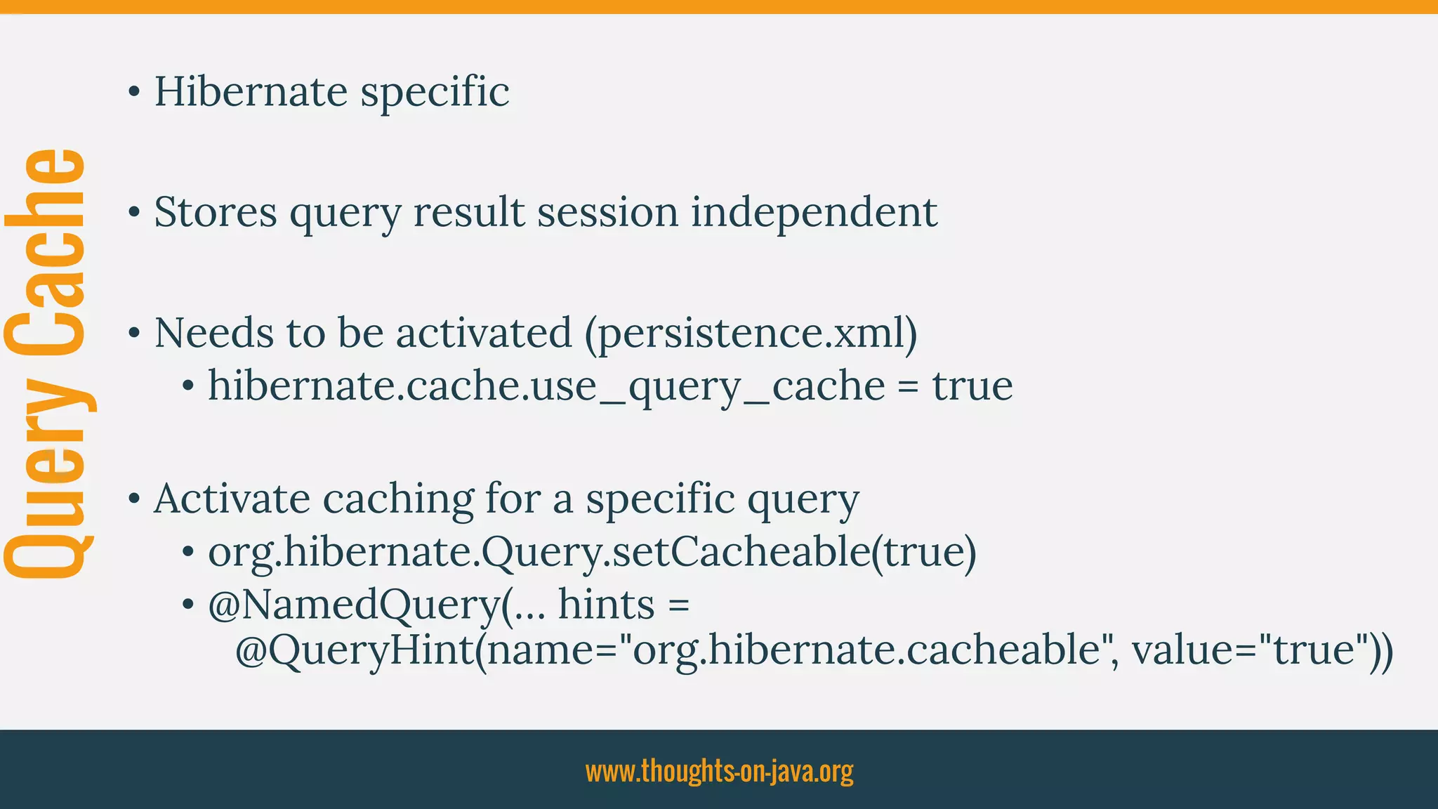 QueryCache • Hibernate specific
• Stores query result session independent
• Needs to be activated (persistence.xml)
• hibernate.cache.use_query_cache = true
• Activate caching for a specific query
• org.hibernate.Query.setCacheable(true)
• @NamedQuery(… hints =
@QueryHint(name="org.hibernate.cacheable", value="true"))
www.thoughts-on-java.org
 