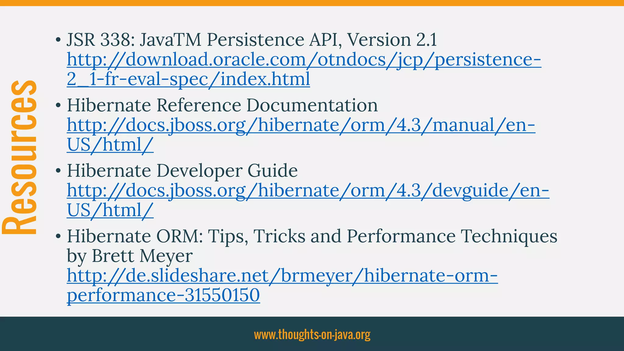 Resources • JSR 338: JavaTM Persistence API, Version 2.1
http://download.oracle.com/otndocs/jcp/persistence-
2_1-fr-eval-spec/index.html
• Hibernate Reference Documentation
http://docs.jboss.org/hibernate/orm/4.3/manual/en-
US/html/
• Hibernate Developer Guide
http://docs.jboss.org/hibernate/orm/4.3/devguide/en-
US/html/
• Hibernate ORM: Tips, Tricks and Performance Techniques
by Brett Meyer
http://de.slideshare.net/brmeyer/hibernate-orm-
performance-31550150
www.thoughts-on-java.org
 