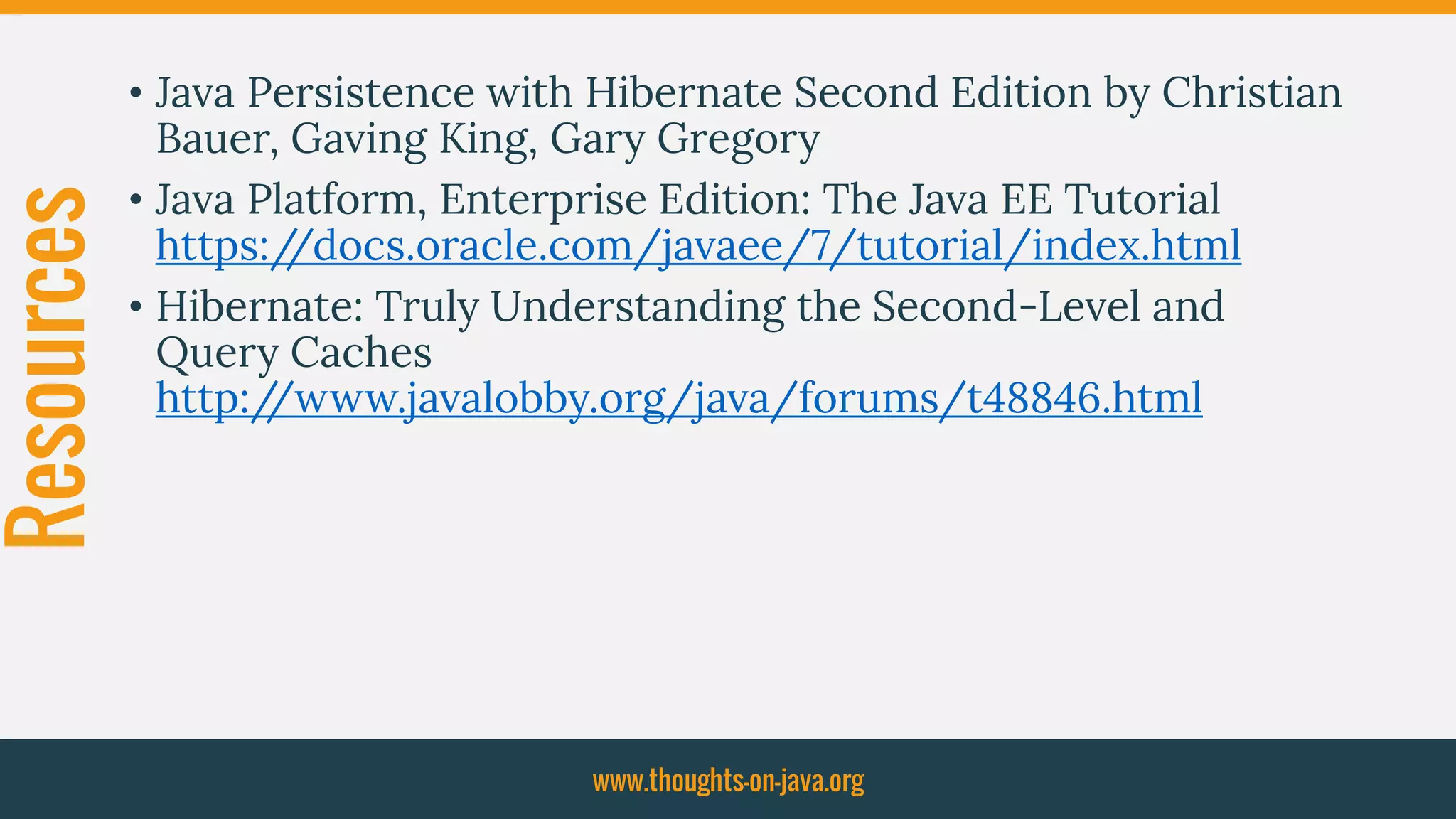 Resources • Java Persistence with Hibernate Second Edition by Christian
Bauer, Gaving King, Gary Gregory
• Java Platform, Enterprise Edition: The Java EE Tutorial
https://docs.oracle.com/javaee/7/tutorial/index.html
• Hibernate: Truly Understanding the Second-Level and
Query Caches
http://www.javalobby.org/java/forums/t48846.html
www.thoughts-on-java.org
 