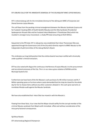EFF JOBURG CALLS FOR THE IMMEDIATE DISMISSAL OF THE DELINQUENT MMC LOYISO MASUKU.
EFF in Johannesburg calls for the immediate dismissal of the delinquent MMC of Corporate and
Shared Services Loyiso Masuku.
This call flows from the pending criminal entanglement between the Masuku Syndicate (Loyiso and
her husband- Gauteng MEC of Health Bandile Masuku) and the Diko Syndicate (Presidential
Spokesperson Khusela Diko and her husband Inkosi Madzikane II Thandisizwe Diko) which has
resulted in amongst many misconducts- a shady PPE deal amounting to R125 Million.
Sequential to the PPE deal, EFF in Joburg has now established that Inkosi Thansisizwe Diko was
appointed through the Governance Unit of the City which directly reports to MMC Masuku to the
Independent Audit Committee of the Joburg Market's Board.
This vindicates our long held position that the entities boards have been stuffed with chronically
under qualified criminal transactors.
EFF has also noted with disgust the continuous interference of Loyiso Masuku's to the procurement
and recruitment processes of the City. This is in our view a gross violation of MFMA and the
Municipal Systems Act.
Furthermore we have leant of the the Masuku's cash purchase of a R9 million mansion and R1.7
Million spending spree on furniture where Loyiso demanded that the shop be closed for the whole
day for her to choose items without any other customers allowed in- this cash spree warrants an
immidiate lifestyle audit against the Masuku Syndicate.
We have also established that Inkosi Diko has moved in with the Masuku's.
Flowing from these facts, it our view that the Mayor should swiftly fire the corrupt member of the
criminal Masuku syndicate from MayCo with immediate effect and without consideration of the
intra party factional consequences.
Fgt Musa Novela
EFF Johannesburg Regional Chairperson
 