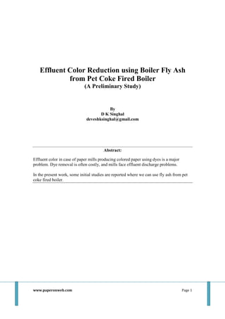 Effluent Color Reduction using Boiler Fly Ash
from Pet Coke Fired Boiler
(A Preliminary Study)

By
D K Singhal
deveshksinghal@gmail.com

Abstract:
Effluent color in case of paper mills producing colored paper using dyes is a major
problem. Dye removal is often costly, and mills face effluent discharge problems.
In the present work, some initial studies are reported where we can use fly ash from pet
coke fired boiler.

www.paperonweb.com

Page 1

 