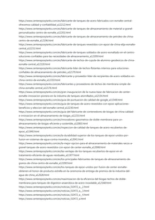 https://www.centerepoxytanks.com/es/fabricante-de-tanques-de-acero-fabricados-con-esmalte-central-
ofrecemos-calidad-y-confiabilidad_a12212.html
https://www.centerepoxytanks.com/es/fabricante-de-tanques-de-almacenamiento-de-material-a-granel-
personalizados-centro-de-esmalte_a12201.html
https://www.centerepoxytanks.com/es/fabricante-de-tanques-de-almacenamiento-de-petroleo-de-china-
centro-de-esmalte_a12196.html
https://www.centerepoxytanks.com/es/fabricante-de-tanques-revestidos-con-epoxi-de-china-elija-esmalte-
central_a12231.html
https://www.centerepoxytanks.com/es/fabricante-de-tanques-soldados-de-acero-esmaltado-en-el-centro-
soluciones-confiables-para-las-necesidades-de-almacenamiento_a12209.html
https://www.centerepoxytanks.com/es/fabricante-de-techos-de-cupula-de-aluminio-geodesicos-de-china-
esmalte-central_a12220.html
https://www.centerepoxytanks.com/es/fabricante-lider-de-techos-flotantes-internos-para-soluciones-
confiables-de-almacenamiento-de-petroleo_a12179.html
https://www.centerepoxytanks.com/es/fabricante-y-proveedor-lider-de-recipientes-de-acero-soldados-en-
china-centro-de-esmalte_a12210.html
https://www.centerepoxytanks.com/es/fabricantes-y-proveedores-de-techos-de-membrana-simple-de-
china-esmalte-central_a12176.html
https://www.centerepoxytanks.com/es/gran-inauguracion-de-la-nueva-base-de-fabricacion-de-center-
esmalte-innovacion-pionera-en-la-industria-de-tanques-atornillados_a12154.html
https://www.centerepoxytanks.com/es/guia-de-puntuacion-de-calidad-de-google_a11548.html
https://www.centerepoxytanks.com/es/guia-de-tanques-de-acero-revestidos-con-epoxi-aplicaciones-
beneficios-y-eleccion-del-esmalte-central_a12230.html
https://www.centerepoxytanks.com/es/guia-del-fabricante-de-contenedores-de-biogas-de-china-calidad-
e-innovacion-en-el-almacenamiento-de-biogas_a12233.html
https://www.centerepoxytanks.com/es/innovadores-gasometros-de-doble-membrana-para-un-
almacenamiento-de-biogas-eficiente-y-sostenible_a12083.html
https://www.centerepoxytanks.com/es/inspeccion-de-calidad-de-tanques-de-acero-recubiertos-de-
epoxi_a11940.html
https://www.centerepoxytanks.com/es/la-durabilidad-superior-de-los-tanques-de-epoxi-unidos-por-
fusion-en-sistemas-de-agua-contra-incendios_a12041.html
https://www.centerepoxytanks.com/es/la-mejor-opcion-para-el-almacenamiento-de-materiales-secos-a-
granel-tanques-de-acero-revestidos-con-epoxi-de-center-esmalte_a12008.html
https://www.centerepoxytanks.com/es/las-ventajas-de-los-tanques-recubiertos-de-epoxi-en-el-
tratamiento-eficiente-de-aguas-residuales_a11977.html
https://www.centerepoxytanks.com/es/los-principales-fabricantes-de-tanques-de-almacenamiento-de-
granos-de-china-centro-de-esmalte_a12200.html
https://www.centerepoxytanks.com/es/los-tanques-de-epoxi-unidos-por-fusion-de-center-esmalte-
obtienen-el-honor-de-producto-estrella-en-la-ceremonia-de-entrega-de-premios-de-la-industria-del-
agua-de-china_a12028.html
https://www.centerepoxytanks.com/es/maximizacion-de-la-eficiencia-del-biogas-techos-de-doble-
membrana-para-tanques-de-digestion-anaerobica-de-acero-inoxidable_a12168.html
https://www.centerepoxytanks.com/es/noticias_l32472_a__2.html
https://www.centerepoxytanks.com/es/noticias_l32472_a__3.html
https://www.centerepoxytanks.com/es/noticias_l32472_a__4.html
https://www.centerepoxytanks.com/es/noticias_l32472_a.html
 