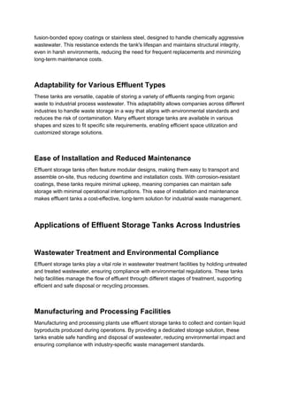 fusion-bonded epoxy coatings or stainless steel, designed to handle chemically aggressive
wastewater. This resistance extends the tank's lifespan and maintains structural integrity,
even in harsh environments, reducing the need for frequent replacements and minimizing
long-term maintenance costs.
Adaptability for Various Effluent Types
These tanks are versatile, capable of storing a variety of effluents ranging from organic
waste to industrial process wastewater. This adaptability allows companies across different
industries to handle waste storage in a way that aligns with environmental standards and
reduces the risk of contamination. Many effluent storage tanks are available in various
shapes and sizes to fit specific site requirements, enabling efficient space utilization and
customized storage solutions.
Ease of Installation and Reduced Maintenance
Effluent storage tanks often feature modular designs, making them easy to transport and
assemble on-site, thus reducing downtime and installation costs. With corrosion-resistant
coatings, these tanks require minimal upkeep, meaning companies can maintain safe
storage with minimal operational interruptions. This ease of installation and maintenance
makes effluent tanks a cost-effective, long-term solution for industrial waste management.
Applications of Effluent Storage Tanks Across Industries
Wastewater Treatment and Environmental Compliance
Effluent storage tanks play a vital role in wastewater treatment facilities by holding untreated
and treated wastewater, ensuring compliance with environmental regulations. These tanks
help facilities manage the flow of effluent through different stages of treatment, supporting
efficient and safe disposal or recycling processes.
Manufacturing and Processing Facilities
Manufacturing and processing plants use effluent storage tanks to collect and contain liquid
byproducts produced during operations. By providing a dedicated storage solution, these
tanks enable safe handling and disposal of wastewater, reducing environmental impact and
ensuring compliance with industry-specific waste management standards.
 
