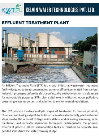 KELVIN WATER TECHNOLOGIES PVT. LTD.
ENGINEERS & CONSULTANT
EFFLUENT TREATMENT PLANT
An Eﬄuent Treatment Plant (ETP) is a crucial industrial wastewater treatment
facility designed to treat contaminated water or eﬄuent generated from various
industrial processes before its discharge into the environment or its safe reuse
for non-potable purposes. ETPs play a vital role in mi�ga�ng water pollu�on,
preserving water resources, and adhering to environmental regula�ons.
The ETP process involves mul�ple stages of treatment to remove physical,
chemical, and biological pollutants from the wastewater. Ini�ally, pre-treatment
steps involve the removal of large solids, debris, and oils using screening, sedi-
menta�on, and oil-water separa�on techniques. Subsequently, the primary
treatment process u�lizes sedimenta�on tanks or clariﬁers to separate sus-
pended solids from the water, forming sludge.
 