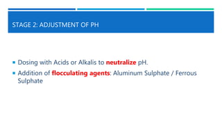 STAGE 2: ADJUSTMENT OF PH
 Dosing with Acids or Alkalis to neutralize pH.
 Addition of flocculating agents: Aluminum Sulphate / Ferrous
Sulphate
 