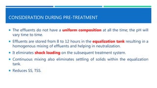 CONSIDERATION DURING PRE-TREATMENT
 The effluents do not have a uniform composition at all the time; the pH will
vary time to time.
 Effluents are stored from 8 to 12 hours in the equalization tank resulting in a
homogenous mixing of effluents and helping in neutralization.
 It eliminates shock loading on the subsequent treatment system.
 Continuous mixing also eliminates settling of solids within the equalization
tank.
 Reduces SS, TSS.
 