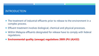 INTRODUCTION
 The treatment of industrial effluents prior to release to the environment in a
complex process.
 Effluent treatment involves biological, chemical and physical processes.
 Within Malaysia effluents designated for release have to comply with federal
regulations.
 Environmental quality (sewage) regulations 2009 (PU (A)432)
 