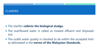 CLARIFIER
 The clarifier collects the biological sludge.
 The overflowed water is called as treated effluent and disposed
out.
 The outlet water quality is checked to be within the accepted limit
as delineated in the norms of the Malaysian Standards.
 