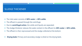SLUDGE THICKENER
 The inlet water consists of 60% water + 40% solids.
 The effluent is passed through the centrifuge.
 Due to centrifugal action, the solids and liquids are separated.
 The sludge thickener reduces the water content in the effluent to 40% water + 60% solids.
 The effluent is then reprocessed and the sludge collected at the bottom.
 Drying beds: Primary and secondary sludge is dried on the drying beds.
 