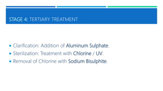 STAGE 4: TERTIARY TREATMENT
 Clarification: Addition of Aluminum Sulphate.
 Sterilization: Treatment with Chlorine / UV.
 Removal of Chlorine with Sodium Bisulphite.
 