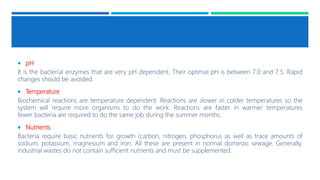  pH
It is the bacterial enzymes that are very pH dependent. Their optimal pH is between 7.0 and 7.5. Rapid
changes should be avoided.
 Temperature
Biochemical reactions are temperature dependent. Reactions are slower in colder temperatures so the
system will require more organisms to do the work. Reactions are faster in warmer temperatures
fewer bacteria are required to do the same job during the summer months.
 Nutrients
Bacteria require basic nutrients for growth (carbon, nitrogen, phosphorus as well as trace amounts of
sodium, potassium, magnesium and iron. All these are present in normal domestic sewage. Generally,
industrial wastes do not contain sufficient nutrients and must be supplemented.
 