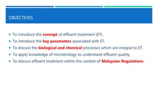 OBJECTIVES
 To introduce the concept of effluent treatment (ET).
 To introduce the key parameters associated with ET.
 To discuss the biological and chemical processes which are integral to ET.
 To apply knowledge of microbiology to understand effluent quality.
 To discuss effluent treatment within the context of Malaysian Regulations.
 