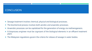 CONCLUSION
 Sewage treatment involves chemical, physical and biological processes.
 The biochemical process involves both aerobic and anaerobic processes.
 Anaerobic processes can be capitalized for the generation of energy via methanogenesis.
 A bioprocess engineer must be cognizant of the biological elements in an effluent treatment
plant.
 The Malaysian regulations govern the criteria for release of sewage in water bodies.
 