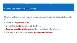 COURSE LEARNING OUTCOMES
Upon completion of this module, the participants should demonstrate the ability
to:
 Describe the process of ET.
 Define the key terms associated with ET.
 Propose specific solutions to address variation in the influent.
 Discuss ET within the context of Malaysian regulations.
 