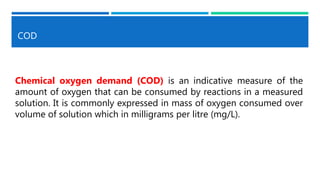COD
Chemical oxygen demand (COD) is an indicative measure of the
amount of oxygen that can be consumed by reactions in a measured
solution. It is commonly expressed in mass of oxygen consumed over
volume of solution which in milligrams per litre (mg/L).
 