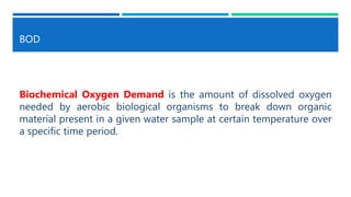 BOD
Biochemical Oxygen Demand is the amount of dissolved oxygen
needed by aerobic biological organisms to break down organic
material present in a given water sample at certain temperature over
a specific time period.
 