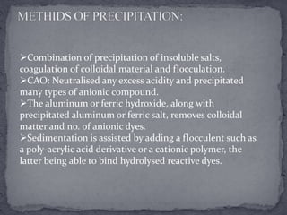 Combination of precipitation of insoluble salts,
coagulation of colloidal material and flocculation.
CAO: Neutralised any excess acidity and precipitated
many types of anionic compound.
The aluminum or ferric hydroxide, along with
precipitated aluminum or ferric salt, removes colloidal
matter and no. of anionic dyes.
Sedimentation is assisted by adding a flocculent such as
a poly-acrylic acid derivative or a cationic polymer, the
latter being able to bind hydrolysed reactive dyes.
 