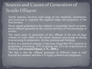  Textile industry involves wide range of raw materials, machineries
and processes to engineer the required shape and properties of the
final product.
 Waste stream generated in this industry is essentially based on water-
based effluent generated in the various activities of wet processing of
textiles.
 The main cause of generation of this effluent is the use of huge
volume of water either in the actual chemical processing or during
re-processing in preparatory, dyeing, printing and finishing.
 In fact, in a practical estimate, it has been found that 45% material in
preparatory processing, 33% in dyeing and 22% are re-processed in
finishing [Sivaramakrishnan, C.N., 2004.].
 The fact is that the effluent generated in different steps is well
beyond the standard and thus it is highly polluted and dangerous.
 